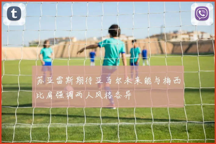 苏亚雷斯期待亚马尔未来能与梅西比肩强调两人风格各异