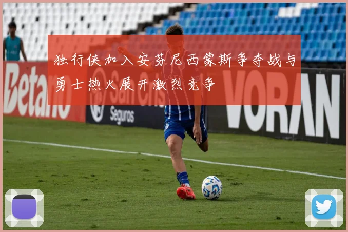 独行侠加入安芬尼西蒙斯争夺战与勇士热火展开激烈竞争