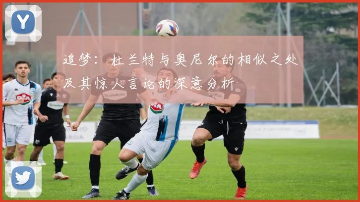 追梦：杜兰特与奥尼尔的相似之处及其惊人言论的深意分析