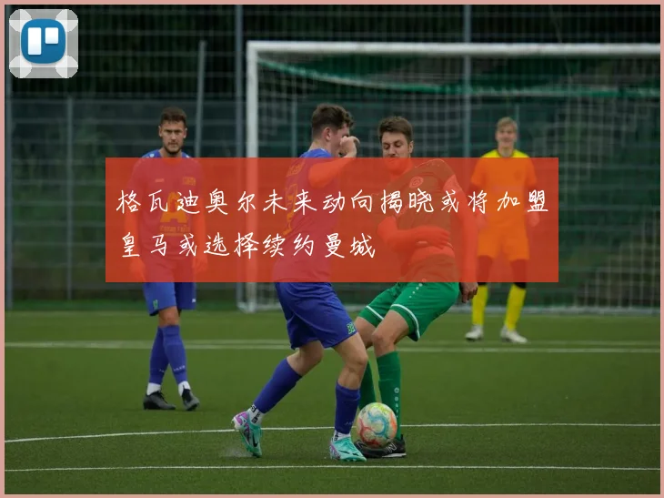 格瓦迪奥尔未来动向揭晓或将加盟皇马或选择续约曼城
