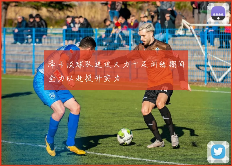泽卡谈球队进攻火力十足训练期间全力以赴提升实力