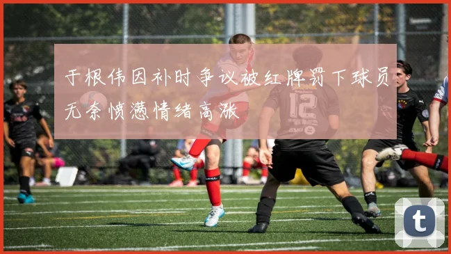 于根伟因补时争议被红牌罚下球员无奈愤懑情绪高涨