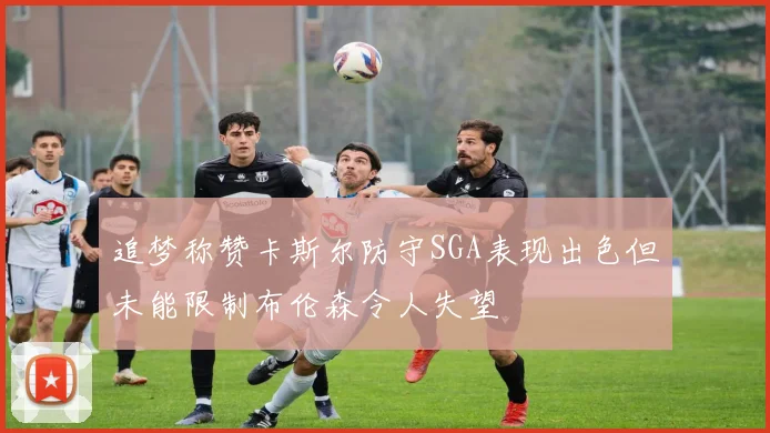追梦称赞卡斯尔防守SGA表现出色但未能限制布伦森令人失望