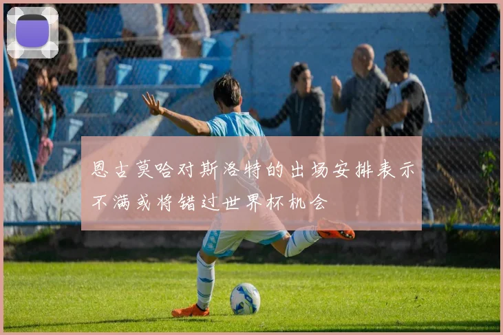 恩古莫哈对斯洛特的出场安排表示不满或将错过世界杯机会