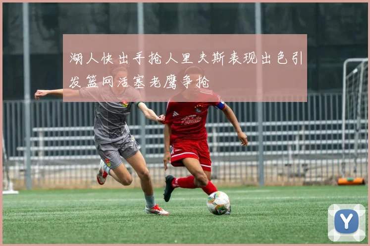 湖人快出手抢人里夫斯表现出色引发篮网活塞老鹰争抢