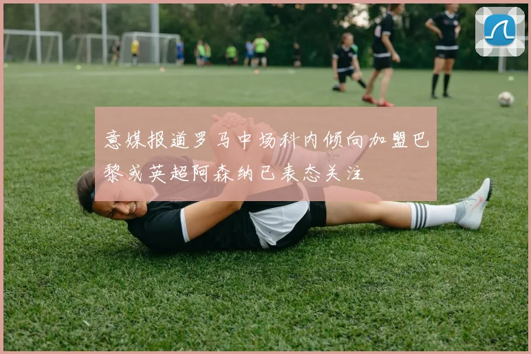 意媒报道罗马中场科内倾向加盟巴黎或英超阿森纳已表态关注