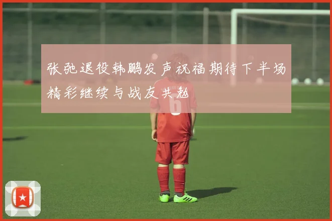 张弛退役韩鹏发声祝福期待下半场精彩继续与战友共勉