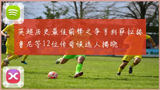 英超历史最佳前锋之争亨利萨拉赫鲁尼等12位传奇候选人揭晓