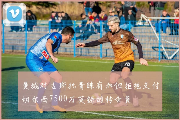 曼城对古斯托青睐有加但拒绝支付切尔西7500万英镑的转会费