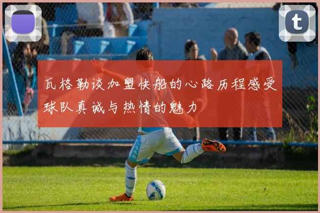 瓦格勒谈加盟快船的心路历程感受球队真诚与热情的魅力